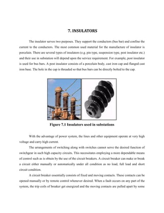 7. INSULATORS
The insulator serves two purposes. They support the conductors (bus bar) and confine the
current to the conductors. The most common used material for the manufacture of insulator is
porcelain. There are several types of insulators (e.g. pin type, suspension type, post insulator etc.)
and their use in substation will depend upon the service requirement. For example, post insulator
is used for bus bars. A post insulator consists of a porcelain body, cast iron cap and flanged cast
iron base. The hole in the cap is threaded so that bus bars can be directly bolted to the cap.
Figure 7.1 Insulators used in substations
With the advantage of power system, the lines and other equipment operate at very high
voltage and carry high current.
The arrangements of switching along with switches cannot serve the desired function of
switchgear in such high capacity circuits. This necessitates employing a more dependable means
of control such as is obtain by the use of the circuit breakers. A circuit breaker can make or break
a circuit either manually or automatically under all condition as no load, full load and short
circuit condition.
A circuit breaker essentially consists of fixed and moving contacts. These contacts can be
opened manually or by remote control whenever desired. When a fault occurs on any part of the
system, the trip coils of breaker get energized and the moving contacts are pulled apart by some
 
