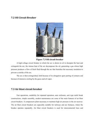 7.2 Oil Circuit Breaker
Figure 7.3 Oil circuit breaker
A high-voltage circuit breaker in which the arc is drawn in oil to dissipate the heat and
extinguish the arc; the intense heat of the arc decomposes the oil, generating a gas whose high
pressure produces a flow of fresh fluid through the arc that furnishes the necessary insulation to
prevent a restrike of the arc.
The arc is then extinguished, both because of its elongation upon parting of contacts and
because of intensive cooling by the gases and oil vapor.
7.3 Air blast circuit breaker
Fast operations, suitability for repeated operation, auto reclosure, unit type multi break
constructions, simple assembly, modest maintenance are some of the main features of air blast
circuit breakers. A compressors plant necessary to maintain high air pressure in the air receiver.
The air blast circuit breakers are especially suitable for railways and arc furnaces, where the
breaker operates repeatedly. Air blast circuit breakers is used for interconnected lines and
 