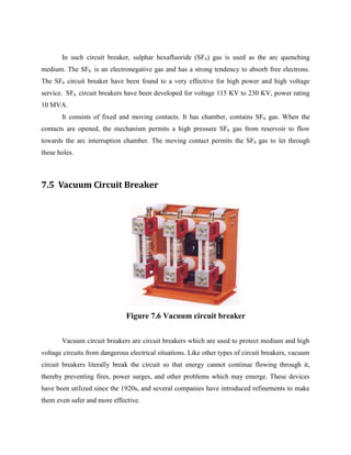 In such circuit breaker, sulphar hexafluoride (SF6) gas is used as the arc quenching
medium. The SF6 is an electronegative gas and has a strong tendency to absorb free electrons.
The SF6 circuit breaker have been found to a very effective for high power and high voltage
service. SF6 circuit breakers have been developed for voltage 115 KV to 230 KV, power rating
10 MVA.
It consists of fixed and moving contacts. It has chamber, contains SF6 gas. When the
contacts are opened, the mechanism permits a high pressure SF6 gas from reservoir to flow
towards the arc interruption chamber. The moving contact permits the SF6 gas to let through
these holes.
7.5 Vacuum Circuit Breaker
Figure 7.6 Vacuum circuit breaker
Vacuum circuit breakers are circuit breakers which are used to protect medium and high
voltage circuits from dangerous electrical situations. Like other types of circuit breakers, vacuum
circuit breakers literally break the circuit so that energy cannot continue flowing through it,
thereby preventing fires, power surges, and other problems which may emerge. These devices
have been utilized since the 1920s, and several companies have introduced refinements to make
them even safer and more effective.
 