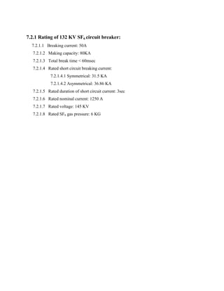 7.2.1 Rating of 132 KV SF6 circuit breaker:
7.2.1.1 Breaking current: 50A
7.2.1.2 Making capacity: 80KA
7.2.1.3 Total break time < 60msec
7.2.1.4 Rated short circuit breaking current:
7.2.1.4.1 Symmetrical: 31.5 KA
7.2.1.4.2 Asymmetrical: 36.86 KA
7.2.1.5 Rated duration of short circuit current: 3sec
7.2.1.6 Rated nominal current: 1250 A
7.2.1.7 Rated voltage: 145 KV
7.2.1.8 Rated SF6 gas pressure: 6 KG
 