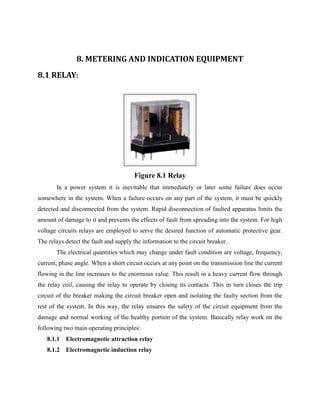 8. METERING AND INDICATION EQUIPMENT
8.1 RELAY:
Figure 8.1 Relay
In a power system it is inevitable that immediately or later some failure does occur
somewhere in the system. When a failure occurs on any part of the system, it must be quickly
detected and disconnected from the system. Rapid disconnection of faulted apparatus limits the
amount of damage to it and prevents the effects of fault from spreading into the system. For high
voltage circuits relays are employed to serve the desired function of automatic protective gear.
The relays detect the fault and supply the information to the circuit breaker.
The electrical quantities which may change under fault condition are voltage, frequency,
current, phase angle. When a short circuit occurs at any point on the transmission line the current
flowing in the line increases to the enormous value. This result in a heavy current flow through
the relay coil, causing the relay to operate by closing its contacts. This in turn closes the trip
circuit of the breaker making the circuit breaker open and isolating the faulty section from the
rest of the system. In this way, the relay ensures the safety of the circuit equipment from the
damage and normal working of the healthy portion of the system. Basically relay work on the
following two main operating principles:
8.1.1 Electromagnetic attraction relay
8.1.2 Electromagnetic induction relay
 
