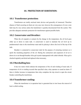 10. PROTECTION OF SUBSTATION:
10.1 Transformer protection:
Transformers are totally enclosed static devices and generally oil immersed. Therefore
chances of fault occurring on them are very easy rare, however the consequences of even a rare
fault may be very serious unless the transformer is quickly disconnected from the system. This
provides adequate automatic protection for transformers against possible faults.
10.2 Conservator and Breather:
When the oil expands or contacts by the change in the temperature, the oil level goes
either up or down in main tank. A conservator is used to maintain the oil level up to
predetermined value in the transformer main tank by placing it above the level of the top of the
tank.
Breather is connected to conservator tank for the purpose of extracting moisture as it
spoils the insulating properties of the oil. During the contraction and expansion of oil air is
drawn in or out through breather silica gel crystals impregnated with cobalt chloride. Silica gel is
checked regularly and dried and replaced when necessary.
10.3 Marshalling box:
It has two meter which indicate the temperature of the oil and winding of main tank. If
temperature of oil or winding exceeds than specified value, relay operates to sound an alarm. If
there is further increase in temperature then relay completes the trip circuit to open the circuit
breaker controlling the transformer.
10.4 Transformer cooling:
When the transformer is in operation heat is generated due to iron losses the removal of
heat is called cooling.
 