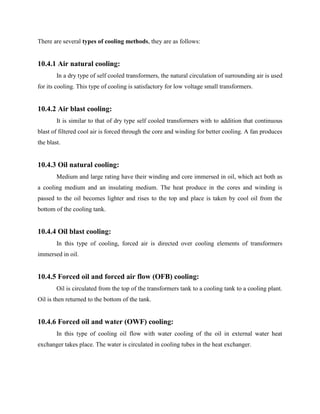 There are several types of cooling methods, they are as follows:
10.4.1 Air natural cooling:
In a dry type of self cooled transformers, the natural circulation of surrounding air is used
for its cooling. This type of cooling is satisfactory for low voltage small transformers.
10.4.2 Air blast cooling:
It is similar to that of dry type self cooled transformers with to addition that continuous
blast of filtered cool air is forced through the core and winding for better cooling. A fan produces
the blast.
10.4.3 Oil natural cooling:
Medium and large rating have their winding and core immersed in oil, which act both as
a cooling medium and an insulating medium. The heat produce in the cores and winding is
passed to the oil becomes lighter and rises to the top and place is taken by cool oil from the
bottom of the cooling tank.
10.4.4 Oil blast cooling:
In this type of cooling, forced air is directed over cooling elements of transformers
immersed in oil.
10.4.5 Forced oil and forced air flow (OFB) cooling:
Oil is circulated from the top of the transformers tank to a cooling tank to a cooling plant.
Oil is then returned to the bottom of the tank.
10.4.6 Forced oil and water (OWF) cooling:
In this type of cooling oil flow with water cooling of the oil in external water heat
exchanger takes place. The water is circulated in cooling tubes in the heat exchanger.
 