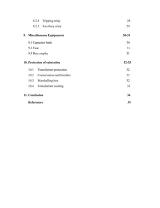 8.2.4 Tripping relay 28
8.2.5 Auxiliary relay 29
9. Miscellaneous Equipments 30-31
9.1 Capacitor bank 30
9.2 Fuse 31
9.3 Bus coupler 31
10. Protection of substation 32-33
10.1 Transformer protection 32
10.2 Conservation and breather 32
10.3 Marshalling box 32
10.4 Transformer cooling 33
11. Conclusion 34
References 35
 