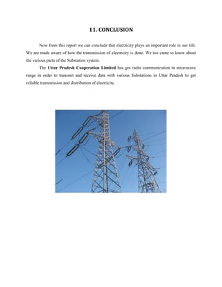 11. CONCLUSION
Now from this report we can conclude that electricity plays an important role in our life.
We are made aware of how the transmission of electricity is done. We too came to know about
the various parts of the Substation system.
The Uttar Pradesh Cooperation Limited has got radio communication in microwave
range in order to transmit and receive data with various Substations in Uttar Pradesh to get
reliable transmission and distribution of electricity.
 