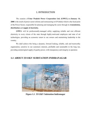 1. INTRODUCTION
The creation of Uttar Pradesh Power Corporation Ltd. (UPPCL) on January 14,
2000 is the result of power sector reforms and restructuring in UP (India) which is the focal point
of the Power Sector, responsible for planning and managing the sector through its transmission,
distribution and supply of electricity.
UPPCL will be professionally managed utility supplying reliable and cost efficient
electricity to every citizen of the state through highly motivated employees and state of art
technologies, providing an economic return to our owners and maintaining leadership in the
country.
We shall achieve this being a dynamic, forward looking, reliable, safe and trustworthy
organization, sensitive to our customers interests, profitable and sustainable in the long run,
providing uninterrupted supply of quality power, with transparency and integrity in operation
1.1 ABOUT 33/11KV SUBSTATION INDIRANAGAR
Figure 1.1 33/11KV Substation Indiranagar
 