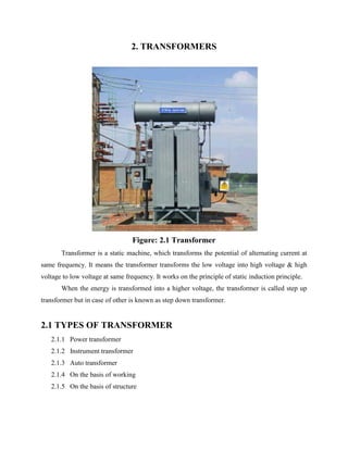 2. TRANSFORMERS
Figure: 2.1 Transformer
Transformer is a static machine, which transforms the potential of alternating current at
same frequency. It means the transformer transforms the low voltage into high voltage & high
voltage to low voltage at same frequency. It works on the principle of static induction principle.
When the energy is transformed into a higher voltage, the transformer is called step up
transformer but in case of other is known as step down transformer.
2.1 TYPES OF TRANSFORMER
2.1.1 Power transformer
2.1.2 Instrument transformer
2.1.3 Auto transformer
2.1.4 On the basis of working
2.1.5 On the basis of structure
 