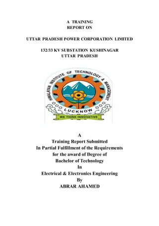 A TRAINING
REPORT ON
UTTAR PRADESH POWER CORPORATION LIMITED
132/33 KV SUBSTATION KUSHINAGAR
UTTAR PRADESH
A
Training Report Submitted
In Partial Fulfillment of the Requirements
for the award of Degree of
Bachelor of Technology
In
Electrical & Electronics Engineering
By
ABRAR AHAMED
 