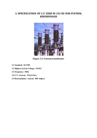 3. SPECIFICATION OF C.T. USED IN 132 KV SUB STATION,
KHUSHUNAGR
Figure 3.1 Current transformer
3.1 Standard: IS-2785
3.2 Highest System Voltage: 145 KV
3.3 Frequency: 50Hz
3.4 C.T. Current: 25 KA/1Sec.
3.5 Rated primary current: 800 Ampere
 