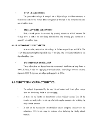 • STEP UP SUBSTATION
The generation voltage is steeped up to high voltage to affect economy in
transmission of electric power. These are generally located in the power houses and
are of outdoor type.
• PRIMARY GRID SUBSTATION
Here, electric power is received by primary substation which reduces the
voltage level to 11KV for secondary transmission. The primary grid substation is
generally of outdoor type.
4.1.1.1.3SECONDARY SUBSTATIONS
At a secondary substation, the voltage is further steeped down to 11KV. The
11KV lines runs along the important road of the city. The secondary substations are
also of outdoor type.
• DISTRIBUTION SUBSTATION
These substations are located near the consumer’s localities and step down to
400V, 3-phase, 4-wire for supplying to the consumers. The voltage between any two
phases is 400V & between any phase and neutral it is 230V.
4.2 SUBSTATION CHARACTERISTICS:
• Each circuit is protected by its own circuit breaker and hence plant outage
does not necessarily result in loss of supply.
• A fault on the feeder or transformer circuit breaker causes loss of the
transformer and feeder circuit, one of which may be restored after isolating the
faulty circuit breaker.
• A fault on the bus section circuit breaker causes complete shutdown of the
substation. All circuits may be restored after isolating the faulty circuit
breaker.
 