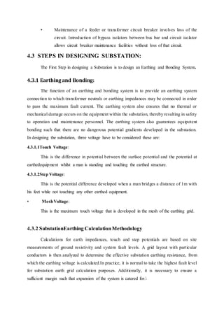 • Maintenance of a feeder or transformer circuit breaker involves loss of the
circuit. Introduction of bypass isolators between bus bar and circuit isolator
allows circuit breaker maintenance facilities without loss of that circuit.
4.3 STEPS IN DESIGNING SUBSTATION:
The First Step in designing a Substation is to design an Earthing and Bonding System.
4.3.1 Earthing and Bonding:
The function of an earthing and bonding system is to provide an earthing system
connection to which transformer neutrals or earthing impedances may be connected in order
to pass the maximum fault current. The earthing system also ensures that no thermal or
mechanical damage occurs on the equipment within the substation, thereby resulting in safety
to operation and maintenance personnel. The earthing system also guarantees equipotent
bonding such that there are no dangerous potential gradients developed in the substation.
In designing the substation, three voltage have to be considered these are:
4.3.1.1Touch Voltage:
This is the difference in potential between the surface potential and the potential at
earthedequipment whilst a man is standing and touching the earthed structure.
4.3.1.2Step Voltage:
This is the potential difference developed when a man bridges a distance of 1m with
his feet while not touching any other earthed equipment.
• MeshVoltage:
This is the maximum touch voltage that is developed in the mesh of the earthing grid.
4.3.2 SubstationEarthing CalculationMethodology
Calculations for earth impedances, touch and step potentials are based on site
measurements of ground resistivity and system fault levels. A grid layout with particular
conductors is then analyzed to determine the effective substation earthing resistance, from
which the earthing voltage is calculated.In practice, it is normal to take the highest fault level
for substation earth grid calculation purposes. Additionally, it is necessary to ensure a
sufficient margin such that expansion of the system is catered for.
 