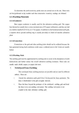 To determine the earth resistivity, probe tests are carried out on the site. These tests
are best performed in dry weather such that conservative resistivity readings are obtained.
4.3.3Earthing Materials
4.3.3.4Conductors:
Bare copper conductor is usually used for the substation earthing grid. The copper
bars themselves usually have a cross-sectional area of 95 square millimeters, and they are laid
at a shallow depthof 0.25-0.5m, in 3-7m squares. In addition to the buried potential earth grid,
a separate above ground earthing ring is usually provided, to which all metallic substation
plant
4.3.3.4Connections:
Connections to the grid and other earthing joints should not be soldered because the
heat generated during fault conditions could cause a soldered joint to fail. Joints are usually
bolted.
4.3.3.5Earthing Rods:
The earthing grid must be supplemented by earthing rods to assist in the dissipation of earth
faultcurrents and further reduce the overall substation earthing resistance. These rods are
usually made ofsolid copper, or copper clad steel.
• Switchyard Fence Earthing:
The switchyard fence earthing practices are possible and are used by different
utilities. These are:
• Extend the substation earth grid 0.5m-1.5m beyond the fence perimeter. The
fence is thenbonded to the grid at regular intervals.
• Place the fence beyond the perimeter of the switchyard earthing grid and bond
the fence to its own earthing rod system. This earthing rod system is not
coupled to the main substation earthing grid.
 