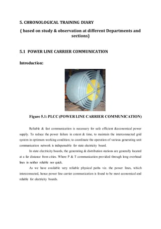 5. CHRONOLOGICAL TRAINING DIARY
( based on study & observation at different Departments and
sections)
5.1 POWER LINE CARRIER COMMUNICATION
Introduction:
Figure 5.1:PLCC (POWER LINE CARRIER COMMUNICATION)
Reliable & fast communication is necessary for safe efficient &economical power
supply. To reduce the power failure in extent & time, to maintain the interconnected grid
system in optimum working condition; to coordinate the operation of various generating unit
communication network is indispensable for state electricity board.
In state electricity boards, the generating & distribution stations are generally located
at a far distance from cities. Where P & T communication provided through long overhead
lines in neither reliable nor quick.
As we have available very reliable physical paths viz. the power lines, which
interconnected, hence power line carrier communication is found to be most economical and
reliable for electricity boards.
 