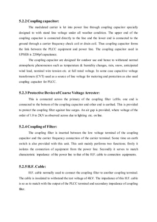 5.2.2 Coupling capacitor:
The modulated carrier is let into power line through coupling capacitor specially
designed to with stand line voltage under all weather condition. The upper end of the
coupling capacitor is connected directly to the line and the lower end is connected to the
ground through a carrier frequency chock coil or drain coil. Thus coupling capacitor forms
the link between the PLCC equipment and power line. The coupling capacitor used in
UPSEB is 2200pf capacitance.
The coupling capacitor are designed for outdoor use and hence to withstand normal
atmospheric phenomenon such as temperature & humidity changes, rain, snow, anticipated
wind load, nominal wire tension etc. at full rated voltage. In some case capacitive voltage
transformers (CVT) used as a source of line voltage for metering and protection as also used
coupling capacitor for PLCC.
5.2.3 Protective DeviceofCoarse Voltage Arrester:
This is connected across the primary of the coupling filter i.eSSs. one end is
connected to the bottom of the coupling capacitor and other end is earthed. This is provided
to protect the coupling filter against line surges. An air gap is provided, where voltage of the
order of 1.8 to 2KV as observed across due to lighting etc. on line.
5.2.4 Coupling of Filter:
The coupling filter is inserted between the low voltage terminal of the coupling
capacitor and the carrier frequency connection of the carrier terminal. Some time an earth
switch is also provided with this unit. This unit mainly performs two functions; firstly it
isolates the connection of equipment from the power line. Secondly it serves to match
characteristic impedance of the power line to that of the H.F. cable to connection equipments.
5.2.5 H.F. Cable:
H.F. cable normally used to connect the coupling filter to another coupling terminal.
The cable is insulated to withstand the test voltage of 4KV. The impedance of this H.F. cable
is so as to match with the output of the PLCC terminal and secondary impedance of coupling
filter.
 
