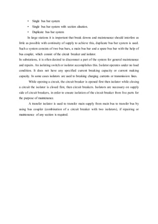 • Single bus bar system
• Single bus bar system with section alisation.
• Duplicate bus bar system
In large stations it is important that break downs and maintenance should interfere as
little as possible with continuity of supply to achieve this, duplicate bus bar system is used.
Such a system consists of two bus bars, a main bus bar and a spare bus bar with the help of
bus coupler, which consist of the circuit breaker and isolator.
In substations, it is often desired to disconnect a part of the system for general maintenance
and repairs. An isolating switch or isolator accomplishes this. Isolator operates under no load
condition. It does not have any specified current breaking capacity or current making
capacity. In some cases isolators are used to breaking charging currents or transmission lines.
While opening a circuit, the circuit breaker is opened first then isolator while closing
a circuit the isolator is closed first, then circuit breakers. Isolators are necessary on supply
side of circuit breakers, in order to ensure isolation of the circuit breaker from live parts for
the purpose of maintenance.
A transfer isolator is used to transfer main supply from main bus to transfer bus by
using bus coupler (combination of a circuit breaker with two isolators), if repairing or
maintenance of any section is required.
 