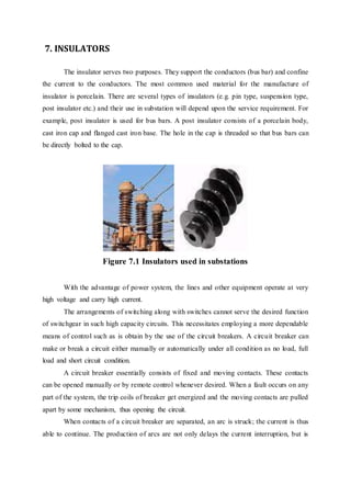 7. INSULATORS
The insulator serves two purposes. They support the conductors (bus bar) and confine
the current to the conductors. The most common used material for the manufacture of
insulator is porcelain. There are several types of insulators (e.g. pin type, suspension type,
post insulator etc.) and their use in substation will depend upon the service requirement. For
example, post insulator is used for bus bars. A post insulator consists of a porcelain body,
cast iron cap and flanged cast iron base. The hole in the cap is threaded so that bus bars can
be directly bolted to the cap.
Figure 7.1 Insulators used in substations
With the advantage of power system, the lines and other equipment operate at very
high voltage and carry high current.
The arrangements of switching along with switches cannot serve the desired function
of switchgear in such high capacity circuits. This necessitates employing a more dependable
means of control such as is obtain by the use of the circuit breakers. A circuit breaker can
make or break a circuit either manually or automatically under all condition as no load, full
load and short circuit condition.
A circuit breaker essentially consists of fixed and moving contacts. These contacts
can be opened manually or by remote control whenever desired. When a fault occurs on any
part of the system, the trip coils of breaker get energized and the moving contacts are pulled
apart by some mechanism, thus opening the circuit.
When contacts of a circuit breaker are separated, an arc is struck; the current is thus
able to continue. The production of arcs are not only delays the current interruption, but is
 