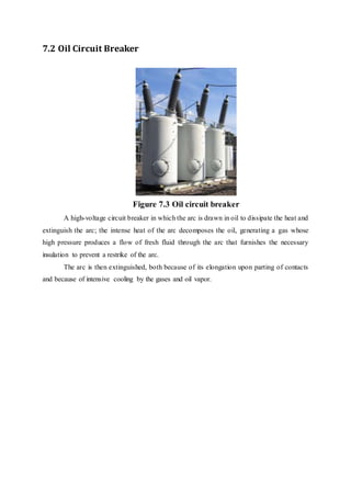 7.2 Oil Circuit Breaker
Figure 7.3 Oil circuit breaker
A high-voltage circuit breaker in which the arc is drawn in oil to dissipate the heat and
extinguish the arc; the intense heat of the arc decomposes the oil, generating a gas whose
high pressure produces a flow of fresh fluid through the arc that furnishes the necessary
insulation to prevent a restrike of the arc.
The arc is then extinguished, both because of its elongation upon parting of contacts
and because of intensive cooling by the gases and oil vapor.
 