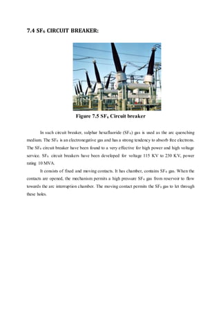 7.4 SF6 CIRCUIT BREAKER:
Figure 7.5 SF6 Circuit breaker
In such circuit breaker, sulphar hexafluoride (SF6) gas is used as the arc quenching
medium. The SF6 is an electronegative gas and has a strong tendency to absorb free electrons.
The SF6 circuit breaker have been found to a very effective for high power and high voltage
service. SF6 circuit breakers have been developed for voltage 115 KV to 230 KV, power
rating 10 MVA.
It consists of fixed and moving contacts. It has chamber, contains SF6 gas. When the
contacts are opened, the mechanism permits a high pressure SF6 gas from reservoir to flow
towards the arc interruption chamber. The moving contact permits the SF6 gas to let through
these holes.
 