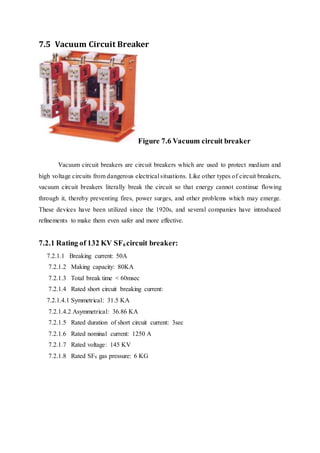 7.5 Vacuum Circuit Breaker
Figure 7.6 Vacuum circuit breaker
Vacuum circuit breakers are circuit breakers which are used to protect medium and
high voltage circuits from dangerous electrical situations. Like other types of circuit breakers,
vacuum circuit breakers literally break the circuit so that energy cannot continue flowing
through it, thereby preventing fires, power surges, and other problems which may emerge.
These devices have been utilized since the 1920s, and several companies have introduced
refinements to make them even safer and more effective.
7.2.1 Rating of 132 KV SF6 circuit breaker:
7.2.1.1 Breaking current: 50A
7.2.1.2 Making capacity: 80KA
7.2.1.3 Total break time < 60msec
7.2.1.4 Rated short circuit breaking current:
7.2.1.4.1 Symmetrical: 31.5 KA
7.2.1.4.2 Asymmetrical: 36.86 KA
7.2.1.5 Rated duration of short circuit current: 3sec
7.2.1.6 Rated nominal current: 1250 A
7.2.1.7 Rated voltage: 145 KV
7.2.1.8 Rated SF6 gas pressure: 6 KG
 