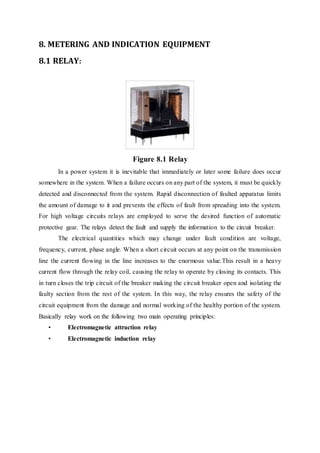 8. METERING AND INDICATION EQUIPMENT
8.1 RELAY:
Figure 8.1 Relay
In a power system it is inevitable that immediately or later some failure does occur
somewhere in the system. When a failure occurs on any part of the system, it must be quickly
detected and disconnected from the system. Rapid disconnection of faulted apparatus limits
the amount of damage to it and prevents the effects of fault from spreading into the system.
For high voltage circuits relays are employed to serve the desired function of automatic
protective gear. The relays detect the fault and supply the information to the circuit breaker.
The electrical quantities which may change under fault condition are voltage,
frequency, current, phase angle. When a short circuit occurs at any point on the transmission
line the current flowing in the line increases to the enormous value.This result in a heavy
current flow through the relay coil, causing the relay to operate by closing its contacts. This
in turn closes the trip circuit of the breaker making the circuit breaker open and isolating the
faulty section from the rest of the system. In this way, the relay ensures the safety of the
circuit equipment from the damage and normal working of the healthy portion of the system.
Basically relay work on the following two main operating principles:
• Electromagnetic attraction relay
• Electromagnetic induction relay
 