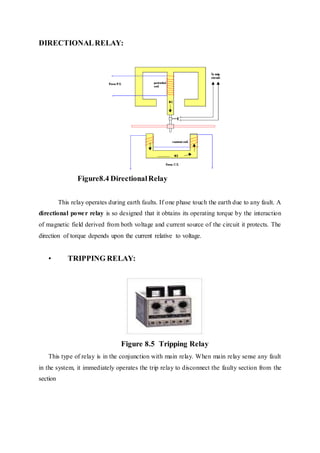 DIRECTIONALRELAY:
Figure8.4 DirectionalRelay
This relay operates during earth faults. If one phase touch the earth due to any fault. A
directional power relay is so designed that it obtains its operating torque by the interaction
of magnetic field derived from both voltage and current source of the circuit it protects. The
direction of torque depends upon the current relative to voltage.
• TRIPPING RELAY:
Figure 8.5 Tripping Relay
This type of relay is in the conjunction with main relay. When main relay sense any fault
in the system, it immediately operates the trip relay to disconnect the faulty section from the
section
 