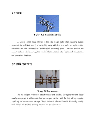 9.2 FUSE:
Figure 9.2 Substation Fuse
A fuse is a short piece of wire or thin strip which melts when excessive current
through it for sufficient time. It is inserted in series with the circuit under normal operating
conditions; the fuse element is at a nature below its melting point. Therefore it carries the
normal load current overheating. It is worthwhile to note that a fuse performs both detection
and interruption functions.
9.3 BUS COUPLER:
Figure 9.3 bus coupler
The bus coupler consists of circuit breaker and isolator. Each generator and feeder
may be connected to either main bus bar or spar bus bar with the help of bus coupler.
Repairing, maintenance and testing of feeder circuit or other section can be done by putting
them on spar bus bar, thus keeping the main bus bar undisturbed.
 
