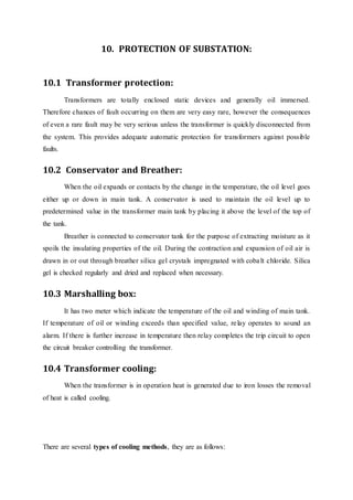 10. PROTECTION OF SUBSTATION:
10.1 Transformer protection:
Transformers are totally enclosed static devices and generally oil immersed.
Therefore chances of fault occurring on them are very easy rare, however the consequences
of even a rare fault may be very serious unless the transformer is quickly disconnected from
the system. This provides adequate automatic protection for transformers against possible
faults.
10.2 Conservator and Breather:
When the oil expands or contacts by the change in the temperature, the oil level goes
either up or down in main tank. A conservator is used to maintain the oil level up to
predetermined value in the transformer main tank by placing it above the level of the top of
the tank.
Breather is connected to conservator tank for the purpose of extracting moisture as it
spoils the insulating properties of the oil. During the contraction and expansion of oil air is
drawn in or out through breather silica gel crystals impregnated with cobalt chloride. Silica
gel is checked regularly and dried and replaced when necessary.
10.3 Marshalling box:
It has two meter which indicate the temperature of the oil and winding of main tank.
If temperature of oil or winding exceeds than specified value, relay operates to sound an
alarm. If there is further increase in temperature then relay completes the trip circuit to open
the circuit breaker controlling the transformer.
10.4 Transformer cooling:
When the transformer is in operation heat is generated due to iron losses the removal
of heat is called cooling.
There are several types of cooling methods, they are as follows:
 