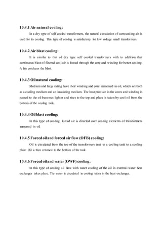 10.4.1 Air natural cooling:
In a dry type of self cooled transformers, the natural circulation of surrounding air is
used for its cooling. This type of cooling is satisfactory for low voltage small transformers.
10.4.2 Air blast cooling:
It is similar to that of dry type self cooled transformers with to addition that
continuous blast of filtered cool air is forced through the core and winding for better cooling.
A fan produces the blast.
10.4.3 Oilnatural cooling:
Medium and large rating have their winding and core immersed in oil, which act both
as a cooling medium and an insulating medium. The heat produce in the cores and winding is
passed to the oil becomes lighter and rises to the top and place is taken by cool oil from the
bottom of the cooling tank.
10.4.4 Oilblast cooling:
In this type of cooling, forced air is directed over cooling elements of transformers
immersed in oil.
10.4.5 Forcedoiland forced air flow (OFB) cooling:
Oil is circulated from the top of the transformers tank to a cooling tank to a cooling
plant. Oil is then returned to the bottom of the tank.
10.4.6 Forcedoiland water(OWF) cooling:
In this type of cooling oil flow with water cooling of the oil in external water heat
exchanger takes place. The water is circulated in cooling tubes in the heat exchanger.
 