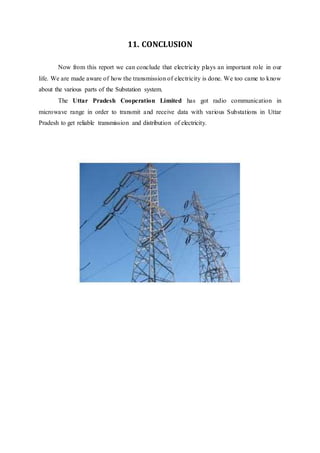 11. CONCLUSION
Now from this report we can conclude that electricity plays an important role in our
life. We are made aware of how the transmission of electricity is done. We too came to know
about the various parts of the Substation system.
The Uttar Pradesh Cooperation Limited has got radio communication in
microwave range in order to transmit and receive data with various Substations in Uttar
Pradesh to get reliable transmission and distribution of electricity.
 