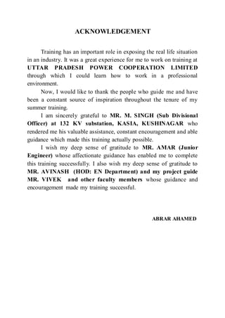 ACKNOWLEDGEMENT
Training has an important role in exposing the real life situation
in an industry. It was a great experience for me to work on training at
UTTAR PRADESH POWER COOPERATION LIMITED
through which I could learn how to work in a professional
environment.
Now, I would like to thank the people who guide me and have
been a constant source of inspiration throughout the tenure of my
summer training.
I am sincerely grateful to MR. M. SINGH (Sub Divisional
Officer) at 132 KV substation, KASIA, KUSHINAGAR who
rendered me his valuable assistance, constant encouragement and able
guidance which made this training actually possible.
I wish my deep sense of gratitude to MR. AMAR (Junior
Engineer) whose affectionate guidance has enabled me to complete
this training successfully. I also wish my deep sense of gratitude to
MR. AVINASH (HOD: EN Department) and my project guide
MR. VIVEK and other faculty members whose guidance and
encouragement made my training successful.
ABRAR AHAMED
 