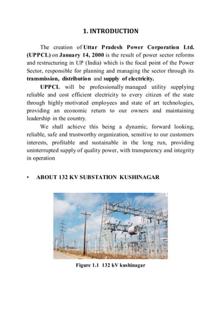 1. INTRODUCTION
The creation of Uttar Pradesh Power Corporation Ltd.
(UPPCL) on January 14, 2000 is the result of power sector reforms
and restructuring in UP (India) which is the focal point of the Power
Sector, responsible for planning and managing the sector through its
transmission, distribution and supply of electricity.
UPPCL will be professionally managed utility supplying
reliable and cost efficient electricity to every citizen of the state
through highly motivated employees and state of art technologies,
providing an economic return to our owners and maintaining
leadership in the country.
We shall achieve this being a dynamic, forward looking,
reliable, safe and trustworthy organization, sensitive to our customers
interests, profitable and sustainable in the long run, providing
uninterrupted supply of quality power, with transparency and integrity
in operation
• ABOUT 132 KV SUBSTATION KUSHINAGAR
Figure 1.1 132 kV kushinagar
 
