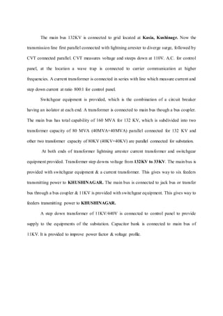 The main bus 132KV is connected to grid located at Kasia, Kushinagr. Now the
transmission line first parallel connected with lightning arrester to diverge surge, followed by
CVT connected parallel. CVT measures voltage and steeps down at 110V. A.C. for control
panel, at the location a wave trap is connected to carrier communication at higher
frequencies. A current transformer is connected in series with line which measure current and
step down current at ratio 800:1 for control panel.
Switchgear equipment is provided, which is the combination of a circuit breaker
having an isolator at each end. A transformer is connected to main bus though a bus coupler.
The main bus has total capability of 160 MVA for 132 KV, which is subdivided into two
transformer capacity of 80 MVA (40MVA+40MVA) parallel connected for 132 KV and
other two transformer capacity of 80KV (40KV+40KV) are parallel connected for substation.
At both ends of transformer lightning arrester current transformer and switchgear
equipment provided. Transformer step downs voltage from 132KV to 33KV. The main bus is
provided with switchgear equipment & a current transformer. This gives way to six feeders
transmitting power to KHUSHINAGAR. The main bus is connected to jack bus or transfer
bus through a bus coupler & 11KV is provided with switchgear equipment. This gives way to
feeders transmitting power to KHUSHINAGAR.
A step down transformer of 11KV/440V is connected to control panel to provide
supply to the equipments of the substation. Capacitor bank is connected to main bus of
11KV. It is provided to improve power factor & voltage profile.
 