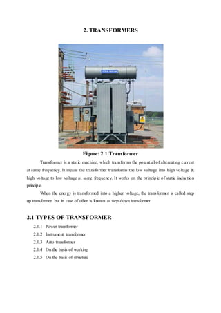 2. TRANSFORMERS
Figure: 2.1 Transformer
Transformer is a static machine, which transforms the potential of alternating current
at same frequency. It means the transformer transforms the low voltage into high voltage &
high voltage to low voltage at same frequency. It works on the principle of static induction
principle.
When the energy is transformed into a higher voltage, the transformer is called step
up transformer but in case of other is known as step down transformer.
2.1 TYPES OF TRANSFORMER
2.1.1 Power transformer
2.1.2 Instrument transformer
2.1.3 Auto transformer
2.1.4 On the basis of working
2.1.5 On the basis of structure
 