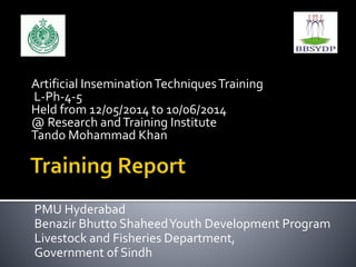 Artificial InseminationTechniquesTraining
L-Ph-4-5
Held from 12/05/2014 to 10/06/2014
@ Research andTraining Institute
Tando Mohammad Khan
PMU Hyderabad
Benazir Bhutto ShaheedYouth Development Program
Livestock and Fisheries Department,
Government of Sindh
 
