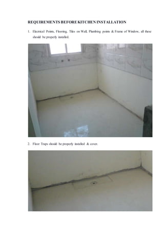 REQUIREMENTS BEFOREKITCHEN INSTALLATION
1. Electrical Points, Flooring, Tiles on Wall, Plumbing points & Frame of Window, all these
should be properly installed.
2. Floor Traps should be properly installed & cover.
 