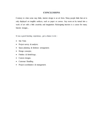 CONCLUSIONS
Contrary to what some may think, interior design is an art form. Many people think that art is
only displayed on tangible surfaces, such as paper or canvas. Any room an be turned into a
work of art with a little creativity and imagination. Redesigning interiors is a career for many.
Interior designe...
It was a good learning experience, got a chance to do –
 Site Visits
 Project survey & analysis;
 Space planning & furniture arrangement;
 Design concepts;
 Finishes & furnishings;
 Custom designs;
 Customer Handling
 Project coordination & management.
 