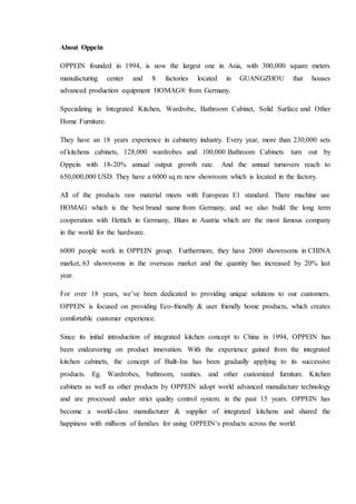 About Oppein
OPPEIN founded in 1994, is now the largest one in Asia, with 300,000 square meters
manufacturing center and 8 factories located in GUANGZHOU that houses
advanced production equipment HOMAG® from Germany.
Specializing in Integrated Kitchen, Wardrobe, Bathroom Cabinet, Solid Surface and Other
Home Furniture.
They have an 18 years experience in cabinetry industry. Every year, more than 230,000 sets
of kitchens cabinets, 128,000 wardrobes and 100,000 Bathroom Cabinets turn out by
Oppein with 18-20% annual output growth rate. And the annual turnovers reach to
650,000,000 USD. They have a 6000 sq.m new showroom which is located in the factory.
All of the products raw material meets with European E1 standard. There machine use
HOMAG which is the best brand name from Germany, and we also build the long term
cooperation with Hettich in Germany, Blum in Austria which are the most famous company
in the world for the hardware.
6000 people work in OPPEIN group. Furthermore, they have 2000 showrooms in CHINA
market, 63 showrooms in the overseas market and the quantity has increased by 20% last
year.
For over 18 years, we’ve been dedicated to providing unique solutions to our customers.
OPPEIN is focused on providing Eco-friendly & user friendly home products, which creates
comfortable customer experience.
Since its initial introduction of integrated kitchen concept to China in 1994, OPPEIN has
been endeavoring on product innovation. With the experience gained from the integrated
kitchen cabinets, the concept of Built-Ins has been gradually applying to its successive
products. Eg. Wardrobes, bathroom, vanities. and other customized furniture. Kitchen
cabinets as well as other products by OPPEIN adopt world advanced manufacture technology
and are processed under strict quality control system. in the past 15 years. OPPEIN has
become a world-class manufacturer & supplier of integrated kitchens and shared the
happiness with millions of families for using OPPEIN‘s products across the world.
 