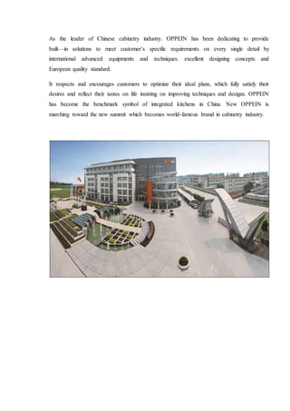 As the leader of Chinese cabinetry industry. OPPEIN has been dedicating to provide
built—in solutions to meet customer’s specific requirements on every single detail by
international advanced equipments and techniques. excellent designing concepts and
European quality standard.
It respects and encourages customers to optimize their ideal plans, which fully satisfy their
desires and reflect their tastes on life insisting on improving techniques and designs. OPPEIN
has become the benchmark symbol of integrated kitchens in China. New OPPEIN is
marching toward the new summit which becomes world-famous brand in cabinetry industry.
 