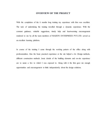 OVERVIEW OF THE PROJECT
With the completion of the 6 months long training my experience with firm was excellent.
The task of undertaking the training travelled through a dynamic experience. With the
constant guidance, valuable suggestions, timely help and heartwarming encouragement
rendered to me by all the team members of MAIZON ENTERPRISES PVT.LTD. served as
an excellent learning platform.
In course of the training I came through the working pattern of the office along with
professionalism. Also the basic practical experience at the site helped a lot .Design methods,
different construction methods ,basic details of the building elements and on-site experience
are to name a few to which I was exposed to. Along with it the firm gave me enough
opportunities and encouragement to think independently about the design solutions.
 