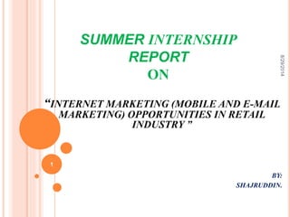SUMMER INTERNSHIP 
REPORT 
ON 
8/29/2014 
“INTERNET MARKETING (MOBILE AND E-MAIL 
MARKETING) OPPORTUNITIES IN RETAIL 
INDUSTRY ” 
BY: 
SHAJRUDDIN. 
1 
 
