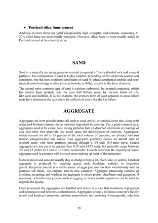 10 
 Portland silica fume cement 
Addition of silica fume can yield exceptionally high strengths, and cements containing 5– 
20% silica fume are occasionally produced. However, silica fume is more usually added to 
Portland cement at the concrete mixer 
SAND 
Sand is a naturally occurring granular material composed of finely divided rock and mineral 
particles. The composition of sand is highly variable, depending on the local rock sources and 
conditions, but the most common constituent of sand in inland continental settings and non-tropical 
coastal settings is silica (silicon dioxide, or SiO2), usually in the form of quartz. 
The second most common type of sand is calcium carbonate, for example aragonite, which 
has mostly been created, over the past half billion years, by various forms of life, 
like coral and shellfish. It is, for example, the primary form of sand apparent in areas where 
reefs have dominated the ecosystem for millions of years like the Caribbean. 
AGGREGATE 
Aggregates are inert granular materials such as sand, gravel, or crushed stone that, along with 
water and Portland cement, are an essential ingredient in concrete. For a good concrete mix, 
aggregates need to be clean, hard, strong particles free of absorbed chemicals or coatings of 
clay and other fine materials that could cause the deterioration of concrete. Aggregates, 
which account for 60 to 75 percent of the total volume of concrete, are divided into two 
distinct categories-fine and coarse. Fine aggregates generally consist of natural sand or 
crushed stone with most particles passing through a 3/8-inch (9.5-mm) sieve. Coarse 
aggregates are any particles greater than 0.19 inch (4.75 mm), but generally range between 
3/8 and 1.5 inches (9.5 mm to 37.5 mm) in diameter. Gravels constitute the majority of coarse 
aggregate used in concrete with crushed stone making up most of the remainder. 
Natural gravel and sand are usually dug or dredged from a pit, river, lake, or seabed. Crushed 
aggregate is produced by crushing quarry rock, boulders, cobbles, or large-size 
gravel. Recycled concrete is a viable source of aggregate and has been satisfactorily used in 
granular sub bases, soil-cement, and in new concrete. Aggregate processing consists of 
crushing, screening, and washing the aggregate to obtain proper cleanliness and gradation. If 
necessary, a benefaction process such as jigging or heavy media separation can be used to 
upgrade the quality. 
Once processed, the aggregates are handled and stored in a way that minimizes segregation 
and degradation and prevents contamination. Aggregates strongly influence concrete's freshly 
mixed and hardened properties, mixture proportions, and economy. Consequently, selection 
 