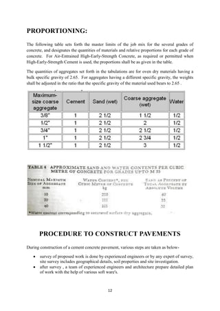 12 
PROPORTIONING: 
The following table sets forth the master limits of the job mix for the several grades of 
concrete, and designates the quantities of materials and relative proportions for each grade of 
concrete. For Air-Entrained High-Early-Strength Concrete, as required or permitted when 
High-Early-Strength Cement is used, the proportions shall be as given in the table. 
The quantities of aggregates set forth in the tabulations are for oven dry materials having a 
bulk specific gravity of 2.65. For aggregates having a different specific gravity, the weights 
shall be adjusted in the ratio that the specific gravity of the material used bears to 2.65 . 
PROCEDURE TO CONSTRUCT PAVEMENTS 
During construction of a cement concrete pavement, various steps are taken as below- 
 survey of proposed work is done by experienced engineers or by any expert of survey, 
site survey includes geographical details, soil properties and site investigation. 
 after survey , a team of experienced engineers and architecture prepare detailed plan 
of work with the help of various soft ware's. 
 