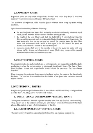 18 
2. EXPANSION JOINTS 
Expansion joints are only used exceptionally. In these rare cases, they have to meet the 
necessary requirements so as not to cause difficulties later. 
The execution of expansion joints requires special attention when using slip form paving 
machines. 
Special attention shall be paid to the following: 
 the wooden joint filler board shall be firmly attached to the base by means of metal 
stakes, so that it cannot move while the concrete is being placed; 
 the height of the joint filler board shall be slightly(2 to 3 cm) shallower than the 
thickness of the concrete slab, in order not to hinder the placement of the concrete. As 
soon as the slip form paving machine has passed, the concrete above the joint filler 
board shall be removed over a width at least equal to the thickness of the board, so 
that no “concrete arch” is made at the top of the joint; 
 expansion joints shall always be provided with dowels, even for roads with less 
intense traffic. At one end of each dowel a cap filled with a compressible material 
accommodates the movements of the concrete. 
3. CONSTRUCTION JOINTS 
Construction joints also called end-of-day or working joints - are made at the end of the daily 
production or when the paving process is interrupted for at least 2 hours. The face of these 
joints is plane, vertical and perpendicular to the axis of the pavement. They are always 
doweled. 
Upon resuming the paving the fresh concrete is placed against the concrete that has already 
hardened. The concrete is consolidated on both sides of the joint with a separate manual 
needle vibrator. 
LONGITUDINAL JOINTS 
Longitudinal joints run parallel to the axis of the road and are only necessary if the pavement 
is wider than 4.5m. They can be provided with tie bars. 
1. LONGITUDINAL CONTRACTION / BENDING JOINTS 
These joints are realised between adjacent concrete lanes that are executed simultaneously. 
They are saw cut in the hardened concrete, no later than 24 hours after the concrete has been 
placed. The depth is at least 1/3 of the thickness of the slab. 
2. LONGITUDINAL CONSTRUCTION JOINTS 
These are joints between two adjacent concrete lanes that are executed successively. 
 