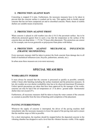 2. PROTECTION AGAINST RAIN 
Concreting is stopped if it rains. Furthermore, the necessary measures have to be taken to 
prevent that the concrete surface is washed out by rain. This applies both to freshly spread 
concrete that has not been compacted yet and to smoothed concrete. Plastic sheets or mobile 
shelters are suitable means of protection. 
3. PROTECTION AGAINST FROST 
When concrete is placed in cold weather (see also § 8.4.1) the pavement surface has to be 
effectively protected against frost in such a way that the temperature at the surface of the 
concrete does not drop below + 1 ºC for 72 hours after placement. This protection can consist 
of, for example, non-woven geotextile or polystyrene foam plates with ballast. 
4. PROTECTION AGAINST MECHANICAL INFLUENCES 
20 
(TRAFFIC SIGNPOSTING) 
Every necessary measure shall be taken to protect the fresh concrete from damage due to all 
kinds of mechanical influences (cars, bicycles, pedestrians, animals, etc.). 
In urban areas these measures are even more necessary. 
SPECIAL MEASURES 
WORKABILITY PERIOD 
It must always be ensured that the concrete is processed as quickly as possible, certainly 
within 2 hours after batching including the surface treatment and the protection measures. In 
hot, dry weather an even shorter workability time has to be observed (maximum 90 minutes). 
Unless special precautions are taken that have been approved by the manager of the works, 
concrete can only be laid if the air temperature at 1.5 m above ground under thermometer 
shelter does not exceed 25°c. 
Furthermore, all necessary measures shall be taken to keep the water content of the concrete 
as constant as possible from the time of batching until completion of the placement. 
PAVING INTERRUPTIONS 
Whenever the supply of concrete is interrupted, the driver of the paving machine shall 
immediately take the necessary measures to lower the speed of the paving train and to ensure 
that the machine stops as little as possible. 
For a short interruption, the machine should be stopped before the deposited concrete in the 
vibrating chamber has dropped to such a level that the vibrators become visible. If the supply 
 