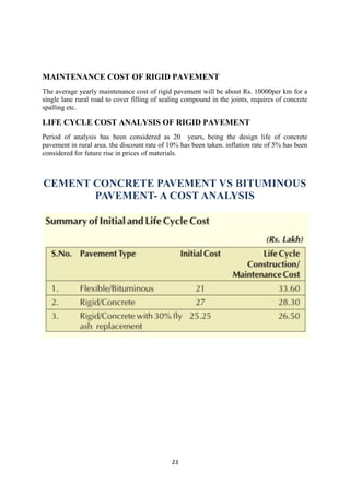 MAINTENANCE COST OF RIGID PAVEMENT 
The average yearly maintenance cost of rigid pavement will be about Rs. 10000per km for a 
single lane rural road to cover filling of sealing compound in the joints, requires of concrete 
spalling etc. 
LIFE CYCLE COST ANALYSIS OF RIGID PAVEMENT 
Period of analysis has been considered as 20 years, being the design life of concrete 
pavement in rural area. the discount rate of 10% has been taken. inflation rate of 5% has been 
considered for future rise in prices of materials. 
CEMENT CONCRETE PAVEMENT VS BITUMINOUS 
PAVEMENT- A COST ANALYSIS 
23 
 