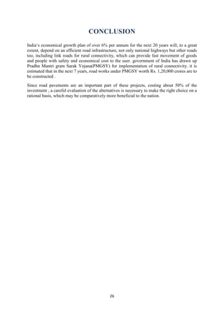 CONCLUSION 
India„s economical growth plan of over 6% per annum for the next 20 years will, to a great 
extent, depend on an efficient road infrastructure, not only national highways but other roads 
too, including link roads for rural connectivity, which can provide fast movement of goods 
and people with safety and economical cost to the user. government of India has drawn up 
Pradhn Mantri gram Sarak Yojana(PMGSY) for implementation of rural connectivity. it is 
estimated that in the next 7 years, road works under PMGSY worth Rs. 1,20,000 crores are to 
be constructed . 
Since road pavements are an important part of these projects, costing about 50% of the 
investment , a careful evaluation of the alternatives is necessary to make the right choice on a 
rational basis, which may be comparatively more beneficial to the nation. 
26 
