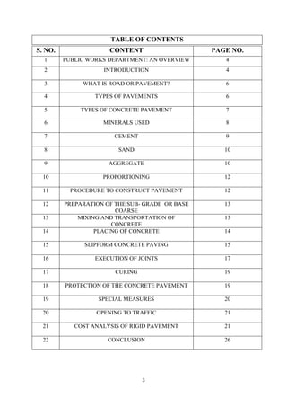 TABLE OF CONTENTS 
S. NO. CONTENT PAGE NO. 
1 PUBLIC WORKS DEPARTMENT: AN OVERVIEW 4 
2 INTRODUCTION 4 
3 WHAT IS ROAD OR PAVEMENT? 6 
4 TYPES OF PAVEMENTS 6 
5 TYPES OF CONCRETE PAVEMENT 7 
6 MINERALS USED 8 
7 CEMENT 9 
8 SAND 10 
9 AGGREGATE 10 
10 PROPORTIONING 12 
11 PROCEDURE TO CONSTRUCT PAVEMENT 12 
12 PREPARATION OF THE SUB- GRADE OR BASE 
3 
COARSE 
13 
13 MIXING AND TRANSPORTATION OF 
CONCRETE 
13 
14 PLACING OF CONCRETE 14 
15 SLIPFORM CONCRETE PAVING 15 
16 EXECUTION OF JOINTS 17 
17 CURING 19 
18 PROTECTION OF THE CONCRETE PAVEMENT 19 
19 SPECIAL MEASURES 20 
20 OPENING TO TRAFFIC 21 
21 COST ANALYSIS OF RIGID PAVEMENT 21 
22 CONCLUSION 26 
 