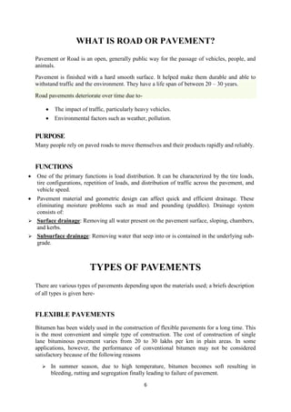 WHAT IS ROAD OR PAVEMENT? 
Pavement or Road is an open, generally public way for the passage of vehicles, people, and 
animals. 
Pavement is finished with a hard smooth surface. It helped make them durable and able to 
withstand traffic and the environment. They have a life span of between 20 – 30 years. 
6 
Road pavements deteriorate over time due to- 
 The impact of traffic, particularly heavy vehicles. 
 Environmental factors such as weather, pollution. 
PURPOSE 
Many people rely on paved roads to move themselves and their products rapidly and reliably. 
FUNCTIONS 
 One of the primary functions is load distribution. It can be characterized by the tire loads, 
tire configurations, repetition of loads, and distribution of traffic across the pavement, and 
vehicle speed. 
 Pavement material and geometric design can affect quick and efficient drainage. These 
eliminating moisture problems such as mud and pounding (puddles). Drainage system 
consists of: 
 Surface drainage: Removing all water present on the pavement surface, sloping, chambers, 
and kerbs. 
 Subsurface drainage: Removing water that seep into or is contained in the underlying sub-grade. 
TYPES OF PAVEMENTS 
There are various types of pavements depending upon the materials used; a briefs description 
of all types is given here- 
FLEXIBLE PAVEMENTS 
Bitumen has been widely used in the construction of flexible pavements for a long time. This 
is the most convenient and simple type of construction. The cost of construction of single 
lane bituminous pavement varies from 20 to 30 lakhs per km in plain areas. In some 
applications, however, the performance of conventional bitumen may not be considered 
satisfactory because of the following reasons 
 In summer season, due to high temperature, bitumen becomes soft resulting in 
bleeding, rutting and segregation finally leading to failure of pavement. 
 