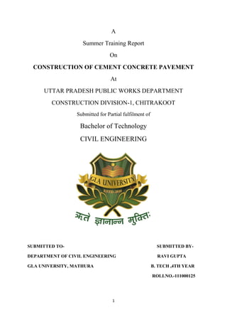 A 
Summer Training Report 
On 
CONSTRUCTION OF CEMENT CONCRETE PAVEMENT 
At 
UTTAR PRADESH PUBLIC WORKS DEPARTMENT 
CONSTRUCTION DIVISION-1, CHITRAKOOT 
Submitted for Partial fulfilment of 
Bachelor of Technology 
CIVIL ENGINEERING 
SUBMITTED TO- SUBMITTED BY-DEPARTMENT 
OF CIVIL ENGINEERING RAVI GUPTA 
GLA UNIVERSITY, MATHURA B. TECH ,4TH YEAR 
1 
ROLLNO.-111000125 
 