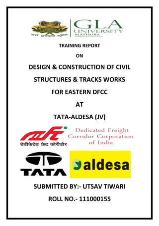 TRAINING REPORT 
ON 
DESIGN & CONSTRUCTION OF CIVIL 
STRUCTURES & TRACKS WORKS 
FOR EASTERN DFCC 
AT 
TATA-ALDESA (JV) 
SUBMITTED BY:- UTSAV TIWARI 
ROLL NO.- 111000155 
 